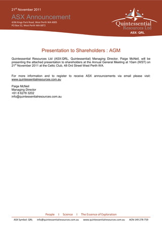 21st November 2011

ASX Announcement
4/66 Kings Park Road, West Perth WA 6005
PO Box 52, West Perth WA 6872

                                                                                                   ASX: QRL




                          Presentation to Shareholders : AGM
Quintessential Resources Ltd (ASX:QRL, Quintessential) Managing Director, Paige McNeil, will be
presenting the attached presentation to shareholders at the Annual General Meeting at 10am (WST) on
21st November 2011 at the Celtic Club, 48 Ord Street West Perth WA.


For more information and to register to receive ASX announcements via email please visit:
www.quintessentialresources.com.au

Paige McNeil
Managing Director
+61 8 6278 3202
info@quintessentialresources.com.au




                             People        I   Science   I   The Essence of Exploration
 ASX Symbol: QRL      info@quintessentialresources.com.au     www.quintessentialresources.com.au   ACN 149 278 759
 