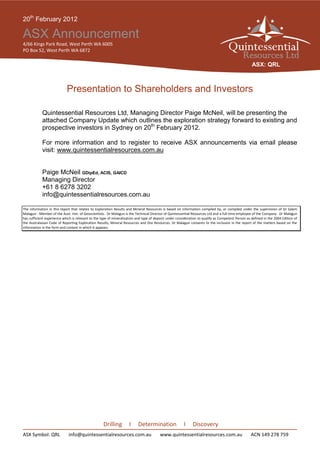 20th February 2012

ASX Announcement
4/66 Kings Park Road, West Perth WA 6005
PO Box 52, West Perth WA 6872

                                                                                                                                                    ASX: QRL



                            Presentation to Shareholders and Investors

            Quintessential Resources Ltd, Managing Director Paige McNeil, will be presenting the
            attached Company Update which outlines the exploration strategy forward to existing and
            prospective investors in Sydney on 20th February 2012.

            For more information and to register to receive ASX announcements via email please
            visit: www.quintessentialresources.com.au


            Paige McNeil GDipEd, ACIS, GAICD
            Managing Director
            +61 8 6278 3202
            info@quintessentialresources.com.au

The information in this report that relates to Exploration Results and Mineral Resources is based on information compiled by, or compiled under the supervision of Dr Salam
Malagun - Member of the Aust. Inst. of Geoscientists. Dr Malagun is the Technical Director of Quintessential Resources Ltd and a full time employee of the Company. Dr Malagun
has sufficient experience which is relevant to the type of mineralisation and type of deposit under consideration to qualify as Competent Person as defined in the 2004 Edition of
the Australasian Code of Reporting Exploration Results, Mineral Resources and Ore Resources. Dr Malagun consents to the inclusion in the report of the matters based on the
information in the form and context in which it appears.




                                                    Drilling         I    Determination                 I     Discovery
ASX Symbol: QRL              info@quintessentialresources.com.au                        www.quintessentialresources.com.au                         ACN 149 278 759
 