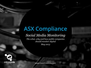 www.theonlinecircle.com
Social Media Monitoring
The what, why and how public companies
should monitor digital
May 2013
ASX Compliance
 