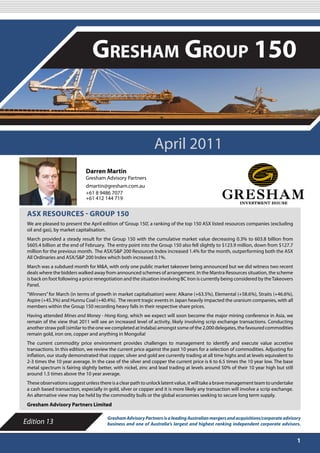 APRIL 2011

                                 Gresham Group 150


                                                               April 2011
                             Darren Martin
                             Gresham Advisory Partners
                             dmartin@gresham.com.au
                             +61 8 9486 7077
                             +61 412 144 719


 ASX RESOURCES - GROUP 150
 We are pleased to present the April edition of ‘Group 150’, a ranking of the top 150 ASX listed resources companies (excluding
 oil and gas), by market capitalisation.
 March provided a steady result for the Group 150 with the cumulative market value decreasing 0.3% to 603.8 billion from
 $605.4 billion at the end of February. The entry point into the Group 150 also fell slightly to $123.9 million, down from $127.7
 million for the previous month. The ASX/S&P 200 Resources Index increased 1.4% for the month, outperforming both the ASX
 All Ordinaries and ASX/S&P 200 Index which both increased 0.1%.
 March was a subdued month for M&A, with only one public market takeover being announced but we did witness two recent
 deals where the bidders walked away from announced schemes of arrangement. In the Mantra Resources situation, the scheme
 is back on foot following a price renegotiation and the situation involving BC Iron is currently being considered by the Takeovers
 Panel.
 “Winners” for March (in terms of growth in market capitalisation) were: Alkane (+63.5%), Elemental (+58.6%), Straits (+46.6%),
 Aspire (+45.3%) and Hunnu Coal (+40.4%). The recent tragic events in Japan heavily impacted the uranium companies, with all
 members within the Group 150 recording heavy falls in their respective share prices.
 Having attended Mines and Money - Hong Kong, which we expect will soon become the major mining conference in Asia, we
 remain of the view that 2011 will see an increased level of activity, likely involving scrip exchange transactions. Conducting
 another straw poll (similar to the one we completed at Indaba) amongst some of the 2,000 delegates, the favoured commodities
 remain gold, iron ore, copper and anything in Mongolia!
 The current commodity price environment provides challenges to management to identify and execute value accretive
 transactions. In this edition, we review the current price against the past 10 years for a selection of commodities. Adjusting for
 inflation, our study demonstrated that copper, silver and gold are currently trading at all time highs and at levels equivalent to
 2-3 times the 10 year average. In the case of the silver and copper the current price is 6 to 6.5 times the 10 year low. The base
 metal spectrum is fairing slightly better, with nickel, zinc and lead trading at levels around 50% of their 10 year high but still
 around 1.5 times above the 10 year average.
 These observations suggest unless there is a clear path to unlock latent value, it will take a brave management team to undertake
 a cash based transaction, especially in gold, silver or copper and it is more likely any transaction will involve a scrip exchange.
 An alternative view may be held by the commodity bulls or the global economies seeking to secure long term supply.
 Gresham Advisory Partners Limited

                                        Gresham Advisory Partners is a leading Australian mergers and acquisitions/corporate advisory
Edition 13                              business and one of Australia’s largest and highest ranking independent corporate advisors.


                                                                                                                                       1
 