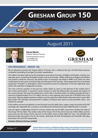 AUGUST 2011

                            Gresham Group 150


                                                         August 2011
                          Darren Martin
                          Gresham Advisory Partners
                          dmartin@gresham.com.au
                          +61 8 9486 7077
                          +61 412 144 719



 ASX RESOURCES - GROUP 150
 We are pleased to present the August edition of ‘Group 150’, a ranking of the top 150 ASX listed resources
 companies (excluding oil and gas), by market capitalisation.
 This edition has been held up by the attendance (and paced recovery) at Diggers and Dealers and the new
 spectator sport of watching the global markets melt at record rates. Whilst sentiment at Diggers and Dealers
 was positive overall for resources, the political topic of sovereign risk linked to MRRT and carbon tax were
 central topics for discussion during the day and early parts of the evening. There appeared to be an increased
 proportion of “dealers” in attendance, which increased the level of competition in the late night boat races
 which will surely flow to Kalgoorlie economy.
 The most common question in the past four weeks relates to views on the direction of the market and in
 the current environment, it would be a brave investor to catch the falling knife and predict the bottom of
 the current plunge. That said, the performance of the ASX in the final session of trading yesterday did see a
 rebound of approximately 5% or $15 billion, but this is only relatively minor given the $100 billion lost in the
 past week. Ongoing global weakness is likely to see the signal from Wall Street to Bernanke that it wants QE3
 gets louder. The overnight announcement in relation to interest rates seems to have provided a floor…but
 will this be enough?
 In this edition we have included the current forward curves for gold, silver, copper, nickel, oil and the AUD:USD
 exchange rate. Separately the consensus commodity price forecasts have been rolled forward 12 months.
 July was again a challenging month for resource stocks and was the fifth consecutive months the value of
 the Group 150 has fallen. The market value of the Group 150 at the end of July was $538.5 billion and the
 entry point into the Group 150 for July was $119.0 million versus $109.9 million for June. The ASX/S&P 200
 Resources Index decreased 2.2% for the month, while both the ASX All Ordinaries and ASX/S&P 200 Index
 decreased 3.4% and 4.0% respectively.
 Gresham Advisory Partners Limited


                                   Gresham Advisory Partners is a leading Australian mergers and acquisitions/corporate advisory
Edition 17                         business and one of Australia’s largest and highest ranking independent corporate advisors.


                                                                                                                              1
 