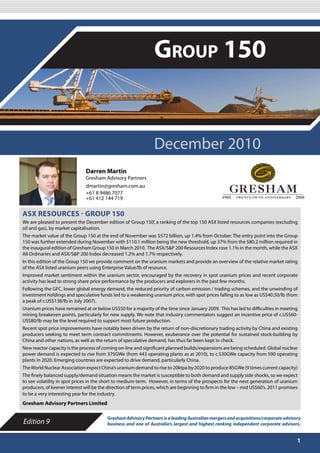 DECEMBER 2010

                                                                Group 150


                                                                December 2010
                               Darren Martin
                               Gresham Advisory Partners
                               dmartin@gresham.com.au
                               +61 8 9486 7077
                               +61 412 144 719


ASX RESOURCES - GROUP 150
We are pleased to present the December edition of ‘Group 150’, a ranking of the top 150 ASX listed resources companies (excluding
oil and gas), by market capitalisation.
The market value of the Group 150 at the end of November was $572 billion, up 1.4% from October. The entry point into the Group
150 was further extended during November with $110.1 million being the new threshold, up 37% from the $80.2 million required in
the inaugural edition of Gresham Group 150 in March 2010. The ASX/S&P 200 Resources Index rose 1.1% in the month, while the ASX
All Ordinaries and ASX/S&P 200 Index decreased 1.2% and 1.7% respectively.
In this edition of the Group 150 we provide comment on the uranium markets and provide an overview of the relative market rating
of the ASX listed uranium peers using Enterprise Value/lb of resource.
Improved market sentiment within the uranium sector, encouraged by the recovery in spot uranium prices and recent corporate
activity has lead to strong share price performance by the producers and explorers in the past few months.
Following the GFC, lower global energy demand, the reduced priority of carbon emission / trading schemes, and the unwinding of
investment holdings and speculative funds led to a weakening uranium price, with spot prices falling to as low as US$40.50/lb (from
a peak of c.US$138/lb in July 2007).
Uranium prices have remained at or below US$50 for a majority of the time since January 2009. This has led to difficulties in meeting
mining breakeven points, particularly for new supply. We note that industry commentators suggest an incentive price of c.US$60-
US$80/lb may be the level required to support most future production.
Recent spot price improvements have notably been driven by the return of non-discretionary trading activity by China and existing
producers seeking to meet term contract commitments. However, exuberance over the potential for sustained stock-building by
China and other nations, as well as the return of speculative demand, has thus far been kept in check.
New reactor capacity is the process of coming on-line and significant planned builds/expansions are being scheduled. Global nuclear
power demand is expected to rise from 375GWe (from 443 operating plants as at 2010), to c.530GWe capacity from 590 operating
plants in 2020. Emerging countries are expected to drive demand, particularly China.
The World Nuclear Association expect China’s uranium demand to rise to 20ktpa by 2020 to produce 85GWe (9 times current capacity)
The finely balanced supply/demand situation means the market is susceptible to both demand and supply side shocks, so we expect
to see volatility in spot prices in the short to medium term. However, in terms of the prospects for the next generation of uranium
producers, of keener interest will be the direction of term prices, which are beginning to firm in the low – mid US$60’s. 2011 promises
to be a very interesting year for the industry.
Gresham Advisory Partners Limited

                                         Gresham Advisory Partners is a leading Australian mergers and acquisitions/corporate advisory
Edition 9                                business and one of Australia’s largest and highest ranking independent corporate advisors.


                                                                                                                                      1
 