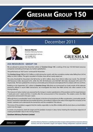 DECEMBER 2011

                               Gresham Group 150


                                                            December 2011
                            Darren Martin
                            Gresham Advisory Partners
                            dmartin@gresham.com.au
                            +61 8 9486 7077
                            +61 412 144 719



ASX ReSouRceS - GRoup 150
We are pleased to present the December edition of ‘Gresham Group 150’, a ranking of the top 150 ASX listed resources
companies (excluding oil and gas), by market capitalisation.
The performance at “ASX Casino” continued for November.
The Gresham Group 150 lost $32.2 billion or 6.8% during the month, with the cumulative market value falling from $474.6
billion to $442.5 billion. The gains recorded in October, were all but nearly wiped out.
The entry threshold for December’s list fell further to $87.5 million, down from $94.42 million last month. The ASX/S&P
200 Resources Index decreased 6.5%, while the ASX All Ordinaries and ASX/S&P 200 Index decreased 4.0% and 4.1%
respectively. We have updated the consensus commodity prices forecasts and replaced the tin analysis with iron ore fines.
Building on the September 2011 edition of Gresham Group 150 where we summarised our study results of the takeover
premiums offered in recent M&A transactions, we investigated the thesis that M&A activity was value creative in the
mining industry.
The measure of value creation was assessed by the change in market capitalisation of the predator and the target between
1 week prior and 1 week and then 3 months after the announcement of the transaction. The analysis covers the M&A
transactions announced in the past 2 years.
Although there is considerable “noise” in the dataset, in the form of varying forms of offer consideration, commodity specific
factors, transaction rationale/size and market dynamics, the evidence supports the value of the target firm increases as the
market evaluates and understands the transaction and the completion risk reduces.
The review of the predators suggests that the market, especially in scrip offers initially sells the stock down as shareholders
switch into the target.
In certain circumstances, both the target and the predator increase in value, hence meeting the transaction objective of
creating shareholder value in the mining industry.
Gresham Advisory partners Limited



                                      Gresham Advisory Partners is a leading Australian mergers and acquisitions/corporate advisory
Edition 20                            business and one of Australia’s largest and highest ranking independent corporate advisors.


                                                                                                                                  1
 