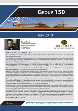 JULY 2010

                                                                    Group 150


                                                                    July 2010
                                Darren Martin
                                Gresham Advisory Partners
                                dmartin@gresham.com.au
                                +61 8 9486 7077
                                +61 412 144 719


ASX RESOURCES - GROUP 150
We are pleased to present the July edition of ‘Group 150’, a ranking of the top 150 ASX listed resources companies (excluding oil and
gas), by market capitalisation.
If a week is a long time in politics, a year is surely an eternity in the stockmarket. In this edition of the Group 150, we consider developments
over what has been a tumultuous year in the history of the ASX, including the “winners and losers” for the past 12 months by both
market value and share price performance.
The market value of the Group 150 at the end of June was $467 billion, down 0.8% from May. The entry point into the Group 150 for June
was $65.6 million versus $69.8 million for May. The ASX/S&P 200 Resources Index fell 1.2% in the month, while the ASX All Ordinaries
and ASX/S&P 200 Index both decreased 2.9%. June was another quiet month for M&A, with only two transactions being announced.
With so much happening domestically, it is easy to lose sight of some of the bigger picture issues which have the potential to significantly
affect world trade and with it, the fortunes of our commodities focussed economy.
Significant among these is the announcement during the month of June (just before the G20 Summit in Toronto, which can hardly be
a coincidence), that China would return to a form of “managed float” of the Yuan, following a period of nearly two years pegged to
the (usually weak) US dollar. Although the Bank of China steadfastly refused to alter the official reference rate, no doubt to muddy the
waters slightly for the speculators, the markets clearly interpreted the announcement as a signal that the Yuan would appreciate, albeit
slowly, over time.
Other things being equal, this could bring benefits for the commodities outlook, by increasing the purchasing power of China’s
consumers and industrial sector. The former, in particular, will need to do much of the heavy lifting in terms of global growth, with
President Obama unofficially declaring the US consumer to be on a spending strike for the indefinite future, and Europe, after a decade
bathing in the cheap money glow of the Euro, now in the grip of new-found austerity.
While the return to a managed float of the Yuan is a necessary and positive signal, at least at present, it is competing with a lot of other
noise – most of it negative – on the health of the global economy. After a period treading water, markets appear poised for significant
movement, although trying the direction of that movement seems fraught with danger.
The updated “RSPT-impact” chart from last edition supports a further marked and divergent move between the domestic and
international focussed companies and hence continued cost of capital pressures for domestic focussed companies. The average
market value of domestic focussed companies since the proposed RSPT was announced has declined 13.6% (vs 12.2% at end of May).
International focused companies increased 1.1% (vs a decline of 0.9% at end of May). Globally diversified companies (including BHP
Billiton down 7.6% and Rio Tinto down 7.5%) have declined on average 15.5% (vs a decline of 10.0% at end of May).
Gresham Advisory Partners Limited


                                           Gresham Advisory Partners is a leading Australian mergers and acquisitions/corporate advisory
Edition 4                                  business and one of Australia’s largest and highest ranking independent corporate advisors.


                                                                                                                                                1
 