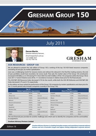 JULY 2011

                                  Gresham Group 150


                                                                   July 2011
                               Darren Martin
                               Gresham Advisory Partners
                               dmartin@gresham.com.au
                               +61 8 9486 7077
                               +61 412 144 719


 ASX RESOURCES - GROUP 150
 We are pleased to present the July edition of ‘Group 150’, a ranking of the top 150 ASX listed resources companies
 (excluding oil and gas), by market capitalisation.
 June was a challenging month for resource stocks and without the rebound in the final few trading sessions, the end
 of year portfolios would have recorded a far worse result. That said, the market value of the Group 150 constituents
 increased $100 billion, or 21.4% during FY11 from $467.0 to $567.0 billion. Of the 143 companies within the Group 150 at
 June 2011 (7 weren’t listed at June 2010), 111 recorded an increase in relative share price for the financial year.
 The ASX/S&P 200 Resources Index decreased 3.7% for the month, while both the ASX All Ordinaries and ASX/S&P 200
 Index decreased 2.7% and 2.1% respectively.
 In this edition we have ranked the performance of the Group 150 companies by market capitalisation and share price for
 the 12 month period (only includes companies currently in the Group 150).
                                Top 10                                                                 Top 10
                 - Market Capitalisation Appreciation                                        - Share Price Appreciation
 Cokal                             2870%           Coal                  Ausgold                          1175%           Gold
 African Iron                      1970%           Iron ore              Northern Minerals                1129%           Industrial Minerals
 Northern Minerals                 1720%           Industrial Minerals   Alkane                            819%           Industrial Minerals
 Bathurst                          1691%           Coal                  Northern Star                     759%           Gold
 Resource & Investment             1663%           Copper                Resource & Investment             732%           Copper
 Ausgold                           1415%           Gold                  African Energy                    713%           Coal
 Equatorial                        1273%           Iron Ore              Aspire                            640%           Coal
 Northern Star                     1163%           Gold                  Bathurst                          586%           Coal
 Alkane                             889%           Industrial Minerals   Equatorial                        569%           Iron Ore
 Aspire                             838%           Coal                  Cobar                             501%           Silver

 The new financial year provides for another challenge and a fresh start to identify the companies and the commodities
 to outperform.
 Gresham Advisory Partners Limited

                                           Gresham Advisory Partners is a leading Australian mergers and acquisitions/corporate advisory
Edition 16                                 business and one of Australia’s largest and highest ranking independent corporate advisors.


                                                                                                                                                1
 