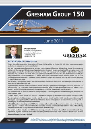JUNE 2011

                               Gresham Group 150


                                                            June 2011
                            Darren Martin
                            Gresham Advisory Partners
                            dmartin@gresham.com.au
                            +61 8 9486 7077
                            +61 412 144 719


 ASX RESOURCES - GROUP 150
 We are pleased to present the June edition of ‘Group 150’, a ranking of the top 150 ASX listed resources companies
 (excluding oil and gas), by market capitalisation.
 May was a scrappy month for equities as renewed concerns around European debt and the Federal Reserve’s lack of
 solutions for the structural deficit received global attention. A majority of commodity prices fell during the month, with
 the exception of gold. The cumulative market value of Group 150 decreased 1.8% from $591.5 billion to 580.7 billion at
 the end of May. Like April, two-thirds of the Group 150 recorded a fall in market value. For the first time in a while, the
 entry point into the Group 150 fell to $122.6 million, down from $130.6 million for the previous month. The ASX/S&P
 200 Resources Index decreased 1.5% for the month, while both the ASX All Ordinaries and ASX/S&P 200 Index decreased
 2.2% and 2.4% respectively.
 May recorded a steady month in M&A with only a handful of transactions announced, with the largest being the offer for
 South African gold miner, Gold One.
 Papillon lead the “Winners” for May (in terms of growth in market capitalisation), entering the Group 150 in position 147,
 after recording a 94.2% increase in value. Others included: Indo Mines (+71.8%), Minemakers (+50.4%), Iluka (+25.0% -
 adding a further $1.3b to the market cap), and Catalpa (+23.8%) after the approach from St Barbara.
 This month includes an article on the virtual mining company - “Generating Returns while Protecting the Downside - The
 Franco Nevada Story”
 Founded in 1982, Franco-Nevada had grown to a US$3 billion company by the time it was acquired by Newmont in 2002.
 The concept was to build a company from the cash flow stream of gold royalties which provide yield and more upside
 than a gold Exchange Traded Fund “ETF” but with less risk than a mine operator - a virtual mining company with no
 operating risk or capital expenditure commitments.
 In late 2007, a team including some Old Franco employees formed Franco-Nevada Corporation and on 20 December
 2007, acquired a portfolio of Newmont royalties and other interests, completed a US$1.2 billion initial public offering,
 completed a bank debt facility and listed on the Toronto Stock Exchange.
 The current portfolio includes over 340 assets covering properties at various stages from operations to early stage
 exploration. Royalties are mostly revenue-based but the portfolio also includes profit-based and stream-based royalties.
 Gresham Advisory Partners Limited


                                      Gresham Advisory Partners is a leading Australian mergers and acquisitions/corporate advisory
Edition 15                            business and one of Australia’s largest and highest ranking independent corporate advisors.


                                                                                                                                 1
 