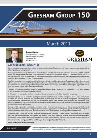 MARCH 2011

                                Gresham Group 150


                                                              March 2011
                             Darren Martin
                             Gresham Advisory Partners
                             dmartin@gresham.com.au
                             +61 8 9486 7077
                             +61 412 144 719


 ASX RESOURCES - GROUP 150
 We are pleased to present the March edition of ‘Group 150’, a ranking of the top 150 ASX listed resources companies (excluding
 oil and gas), by market capitalisation.
 February recorded the Group 150 recapture of the decline in cumulative market value witnessed in January, up 2.8% to 605.4
 billion. The entry point into the Group 150 was extended in February to $138.1 million from $127.7 million for January. The ASX/
 S&P 200 Resources Index increased 3.4% for the month, significantly outperforming both the ASX All Ordinaries and ASX/S&P
 200 Index which increased 1.5% and 1.6% respectively.
 Four M&A transactions were announced during the month with base metals being the current focus, supported by Independence’s
 offer for Jabiru and Equinox’s offer for Lundin Mining. Following the upbeat and positive predictions made at Indaba, we expect
 to see an increased level of activity in the coming months. A straw poll amongst some of the 5,000 delegates appeared to favour
 gold, iron ore and copper as the preferred commodities.
 “Winners” for February (in terms of growth in market capitalisation) were : Cobar (+76.4%), Atlas Iron (+72.5%), South Boulder
 (+72.1%), Papillon (+61.1%) and Carabella (+48.9%).
 In this edition, we provide the results of our study on the current gearing levels of the Group 150 companies.
 Capital structuring and, in particular, locating the optimal capital structure, have for a long time been a focus for many an
 academic and financial institution that probe this area. In recent years, the role of financial management has undergone a
 significant change. The ownership structure, size of companies, equity / debt markets, financial systems and instruments have
 advanced significantly in a technology driven dynamic environment. As a result, the role of management has become far more
 important than merely a fund raiser.
 Management is expected to maximize the economic welfare of the owners, represented by the market value of the firm and
 faces competition from interests seeking short term share price appreciation versus long term growth. To achieve this objective,
 one has to take a number of decisions, the most important being the investment, financing and dividend decisions.
 Testing the thesis “cash is king and debt is bad” we observed 80% of the Group 150 were in a net cash position at 31 December
 2010 and the weighted average gearing level was negative 2.6%, when measured on a net debt to enterprise value basis.
 Interestingly, companies with a domestic focus are in a stronger net cash position than peers with overseas focussed operations.
 We look forward to seeing you at Mines and Money in Hong Kong at the end of the month.
 Gresham Advisory Partners Limited

                                       Gresham Advisory Partners is a leading Australian mergers and acquisitions/corporate advisory
Edition 12                             business and one of Australia’s largest and highest ranking independent corporate advisors.


                                                                                                                                    1
 