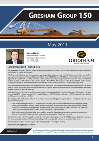 MAY 2011

                                  Gresham Group 150


                                                                 May 2011
                              Darren Martin
                              Gresham Advisory Partners
                              dmartin@gresham.com.au
                              +61 8 9486 7077
                              +61 412 144 719


 ASX RESOURCES - GROUP 150
 We are pleased to present the May edition of ‘Group 150’, a ranking of the top 150 ASX listed resources companies (excluding
 oil and gas), by market capitalisation.
 The final week of trading saw the resource companies give back advances made in the first three weeks of the month. The
 cumulative market value of Group 150 decreased 2.0% from $603.84 billion to 591.5 billion at the end of April, mainly driven
 by falls in the top 50, with two-thirds recording a fall in market value. The entry point into the Group 150 increased to $130.6
 million, up from $123.9 million for the previous month. The ASX/S&P 200 Resources Index decreased 2.0% for the month,
 underperforming both the ASX All Ordinaries and ASX/S&P 200 Index which decreased 0.6% and 0.3% respectively.
 April recorded a rebound in M&A with nine transactions announced, focussed predominantly on copper and gold. The major
 deal for month was the A$7.4b overbid by Barrick Gold for Equinox, which immediately forced the under bidder in Minmetals
 Resources Group to raise the white flag.
 Gold Road lead the “Winners” for April (in terms of growth in market capitalisation), entering the Group 150 in position 117, after
 recording a 78.7% increase in value. Other included: Alcyone (+64.9%), Northern Minerals (+49.9%), Independence (+45.8%),
 and Resource & Investment (+41.3%).
 Revisiting our “WA 2010 : Gresham Year in Review” report released last August, our crystal ball view on the gold sector provides
 for an interesting read:
      Gold’s fresh all-time high of over US$1,260 an ounce in June of this year was conclusive evidence of what everybody already
      knows – gold is firmly back in vogue. The last decade has seen gold “return from the dead” as the world’s turmoils shine the
      spotlight on its credentials as an investment. Relative to other asset classes, returns to holders of physical gold since 2000
      – when the industry was being told to adjust to US$250 an ounce – have been stellar.
      Gold’s performance in Australian dollar terms has been somewhat diluted by an appreciating currency in recent months,
      but is nonetheless sufficiently impressive to bring Australian gold equities sharply back into focus.
 Since that time, the gold price has advanced further and is currently trading around US$1,550 an ounce. Despite the increase,
 the continuing appreciation of the Australian dollar provides a comparable outcome in Australian dollar terms.
 Interestingly this impact does not appear to be reflecting on the value of gold equities.
 Gresham Advisory Partners Limited


                                         Gresham Advisory Partners is a leading Australian mergers and acquisitions/corporate advisory
Edition 14                               business and one of Australia’s largest and highest ranking independent corporate advisors.


                                                                                                                                       1
 