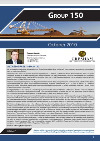 OCTOBER 2010

                                                                   Group 150


                                                                   October 2010
                                Darren Martin
                                Gresham Advisory Partners
                                dmartin@gresham.com.au
                                +61 8 9486 7077
                                +61 412 144 719


ASX RESOURCES - GROUP 150
We are pleased to present the October edition of ‘Group 150’, a ranking of the top 150 ASX listed resources companies (excluding oil and
gas), by market capitalisation.
The market value of the Group 150 at the end of September was $525 billion, up 8.1% from August. An incredible 141 of the Group 150
companies recorded an increase in market value during the month. The entry point into the Group 150 for September was $95 million
versus $77 million for August. The ASX/S&P 200 Resources Index rose 5.7% in the month, while the ASX All Ordinaries and ASX/S&P 200
Index increased 4.5% and 4.1% respectively.
The most interesting developments over the past month have been in the currency rather than equities markets. The Australian dollar
continued its steady rise against most currencies in September, increasing 8.8% to a high of 97.3 US cents on the back of a potential
increase in interest rates by the Reserve Bank and a widespread expectation that the US Federal Reserve will undertake a second round
of quantitative easing in November.
During September we also witnessed a record surge in precious metals prices in US$ terms. Gold reached US$1315 per ounce and silver
achieved US$22 an ounce—the highest since 1980. Gold and silver prices have increased 19% and 29% respectively since the start of
2010. Platinum increased 9% and Palladium increased 16% in US dollar terms during the month.
Given the strength in the gold price, we thought it timely to complete an assessment of the ASX listed gold landscape in the past 10 years.
The number of Australian listed gold producers has shrunk dramatically over that period, with only 7 out of 25 listed companies surviving
the wave of domestic mergers and foreign acquisitions. The consolidation in the sector has also seen the annual production by Australian
listed gold companies decline from 8.9m oz in 2000 to 5.6m oz in 2010. Currently there are 43 listed gold companies in the Group150.
So, the interesting question remains - who will survive the next 12 months, let alone the next 10 years? Starved for choice at the top end
(+500koz per annum) following Newcrest’s acquisition of Lihir, both local and international investors are now actively seeking exposure
to the Australian mid tier and near term producers, leading to a gradual increase in market ratings. This exposure also provides leverage
to the likely wave of in-market consolidation in the sector, as local producers pursue scale to replace the “Lihir void”. We also expect North
American gold companies to continue to selectively seek to acquire the best assets (like Andean) to exploit ratings arbitrage between the
two markets. Played right, some Australian gold shareholders may enjoy and capture the “double premium”.
In this edition of the Group 150, we have updated the “MRRT-impact” chart from the September edition, to determine whether the market
capitalisation of the constituents of the Group 150 have recovered following the outcome of the election. As presented in the last edition
the MRRT, as presently conceived has a long path to travel before it becomes legislation. The average market value of domestic focussed
companies since the proposed MRRT was announced has increased 42.3% (vs 20.0% in August and 15.4% July). International focused
companies increased 49.1% (vs 14.1% in August and 7.6% in July).
Gresham Advisory Partners Limited

                                           Gresham Advisory Partners is a leading Australian mergers and acquisitions/corporate advisory
Edition 7                                  business and one of Australia’s largest and highest ranking independent corporate advisors.


                                                                                                                                            1
 