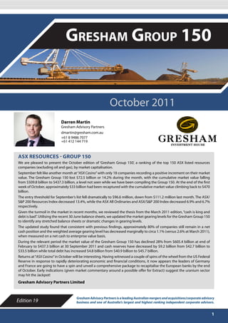 OCTOBER 2011

                              Gresham Group 150


                                                           October 2011
                           Darren Martin
                           Gresham Advisory Partners
                           dmartin@gresham.com.au
                           +61 8 9486 7077
                           +61 412 144 719



ASX RESOURCES - GROUP 150
We are pleased to present the October edition of ‘Gresham Group 150’, a ranking of the top 150 ASX listed resources
companies (excluding oil and gas), by market capitalisation.
September felt like another month at “ASX Casino” with only 18 companies recording a positive increment on their market
value. The Gresham Group 150 lost $72.5 billion or 14.2% during the month, with the cumulative market value falling
from $509.8 billion to $437.3 billion, a level not seen while we have been compiling the Group 150. At the end of the first
week of October, approximately $33 billion had been recaptured with the cumulative market value climbing back to $470
billion.
The entry threshold for September’s list fell dramatically to $96.6 million, down from $111.2 million last month. The ASX/
S&P 200 Resources Index decreased 13.4%, while the ASX All Ordinaries and ASX/S&P 200 Index decreased 6.9% and 6.7%
respectively.
Given the turmoil in the market in recent months, we reviewed the thesis from the March 2011 edition, “cash is king and
debt is bad”. Utilising the recent 30 June balance sheets, we updated the market gearing levels for the Gresham Group 150
to identify any stretched balance sheets or dramatic changes in gearing levels.
The updated study found that consistent with previous findings, approximately 80% of companies still remain in a net
cash position and the weighted average gearing level has decreased marginally to circa 1.1% (versus 2.6% at March 2011),
when measured on a net cash to enterprise value basis.
During the relevant period the market value of the Gresham Group 150 has declined 28% from $605.4 billion at end of
February to $437.3 billion at 30 September 2011 and cash reserves have decreased by $9.2 billion from $42.7 billion to
$33.5 billion while total debt has increased $4.8 billion from $40.9 billion to $45.7 billion.
Returns at “ASX Casino” in October will be interesting. Having witnessed a couple of spins of the wheel from the US Federal
Reserve in response to rapidly deteriorating economic and financial conditions, it now appears the leaders of Germany
and France are going to have a spin and unveil a comprehensive package to recapitalise the European banks by the end
of October. Early indications (given market commentary around a possible offer for Extract) suggest the uranium sector
may hit the Jackpot!
Gresham Advisory Partners Limited


                                     Gresham Advisory Partners is a leading Australian mergers and acquisitions/corporate advisory
Edition 19                           business and one of Australia’s largest and highest ranking independent corporate advisors.


                                                                                                                                1
 