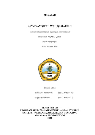 MAKALAH
ASY-SYAMSIYAH WAL QAMARIAH
Disusun untuk memenuhi tugas ujian akhir semester
mata kuliah PSQQ Al-Qur’an
Dosen Pengampu :
Naila Sakinah, S.Pd
Disusun Oleh :
Ratih Dwi Rahmawati (22.12.07.52.0176)
Septya Putri Utami (22.12.07.52.0182)
SEMESTER 1/B
PROGRAM STUDI MANAJEMEN KEUANGAN SYARIAH
UNIVERSITAS ISLAM ZAINUL HASAN GENGGONG
KRAKSAAN PROBOLINGGO
2022
 