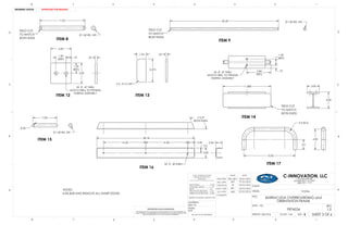 11.03
FIELD CUT
TO MATCH
BOTH ENDS ITEM 8
1.00 RD. STK.
FIELD CUT
TO MATCH
BOTH ENDS
1.00 RD. STK.42.40
3.00
.75
1.50
(REF)
3.00
1.50
(REF)
2X .47 THRU
MATCH DRILL TO PRT4545
DURING ASSEMBLY
1.34
3.375
2 X .313 X 45°
.25
.25
11.688
ITEM 14
FIELD CUT
TO MATCH
BOTH ENDS
5.84
(REF)
.75
1.50
(REF)
2X .47 THRU
MATCH DRILL TO PRT4545
DURING ASSEMBLY
3.00
4.00
7.00
R.50
1.00 RD. STK.
38.18
2.6016.5016.50
4.00
2.0
3X .40 THRU
112.5°
BOTH ENDS
2.50
10.00
2.0
2 X R2.0
ITEM 17
4.00
ITEM 9
ITEM 12 ITEM 13
ITEM 15
ITEM 16
NOTES:
DE-BUR AND REMOVE ALL SHARP EDGES.
D
C
B
AA
B
C
D
1345678
8 7 6 5 4 3 2 1
THE INFORMATION CONTAINED IN THIS DRAWING IS THE SOLE PROPERTY OF
C-INNOVATION. ANY REPRODUCTION IN PART OR AS A WHOLE WITHOUT THE
WRITTEN PERMISSION OF C-INNOVATION IS PROHIBITED.
PROPRIETARY AND CONFIDENTIAL
FRACTIONAL..................... 1/32
ANGULAR: MACH............ .25
BEND .................................. 2
TWO PLACE DECIMAL..... .02
THREE PLACE DECIMAL... .005
INTERPRET GEOMETRIC TOLERANCE PER:
MATERIAL:
FINISH:
N/A
6061-T6
MOD./DRW.
DOCU. APPR.
ENG. APPR.
COMMENTS:
DATENAME
CLIENT:
SIZE: B
DWG. NO. REV
WEIGHT: 206.93 lb SCALE: 1:24
UNLESS OTHERWISE SPECIFIED
DIMENSIONS ARE IN INCH
TOLERANCES:
1.0
20 Oct 2016
BARRACUDA OVERBOARDING and
ORIENTATION FRAME
SHEET 3 OF 6
PRT4534
DO NOT SCALE DRAWING
C-INNOVATION, LLC
CHECKED BY
Q.A. APPR.
TITLE:
VESSEL:
EHS / BPC
20 Oct 2016
20 Oct 2016 SYSTEM:
18 Oct 2016
19 Oct 2016
1121 DECKER DR.
MANDEVILLE, LA 70471
(985) 951 - 7771
2
DRAWING STATUS:
EHS
MKP
TG
MKP
APPROVED FOR RELEASE
 