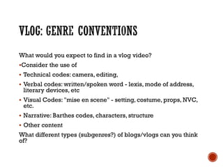 What would you expect to find in a vlog video?
Consider the use of
 Technical codes: camera, editing,
 Verbal codes: written/spoken word - lexis, mode of address,
literary devices, etc
 Visual Codes: "mise en scene" - setting, costume, props, NVC,
etc.
 Narrative: Barthes codes, characters, structure
 Other content
What different types (subgenres?) of blogs/vlogs can you think
of?
 