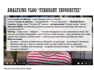 Direct mode of address – extra diegetic gaze to camera
Informal mode of address - colloquialisms – “I’m so bummed” – ‘YoutubeVoice’
Camera: Single, static “locked off” camera – no movement = Home made,“alone”.
Mid shot/MCU, comfortably personal proximity. Positioned centrally with eyes on
framed on top 3rd.
Editing – “jump cuts” – ellipsis “…” to make snappier, cut out unnecessary detail. But
cuts are not hidden/disguised – part of home made honesty – even including rain noise
(rather than doing at another time) = ordinary, girl-next-door, just-like-you-ness
Mise en scene
• Location – at home (conservatory referred to in opening) – sometimes in bedroom
• Heavily make up = she is a fashion/make up role model so this is expected.
• Costume – modest (not revealing) - brightly coloured stripes – fun – suitable for
younger audience.
 