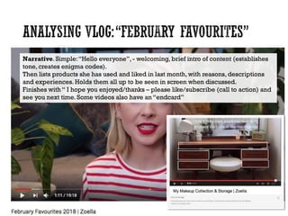 Narrative. Simple:“Hello everyone”, - welcoming, brief intro of content (establishes
tone, creates enigma codes).
Then lists products she has used and liked in last month, with reasons, descriptions
and experiences. Holds them all up to be seen in screen when discussed.
Finishes with “ I hope you enjoyed/thanks – please like/subscribe (call to action) and
see you next time. Some videos also have an “endcard”
 