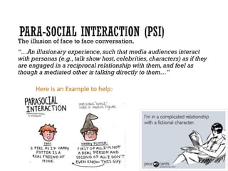 The illusion of face to face conversation.
“…An illusionary experience,such that media audiences interact
with personas (e.g., talk show host,celebrities,characters) as if they
are engaged in a reciprocal relationship with them,and feel as
though a mediated other is talking directly to them…”
 