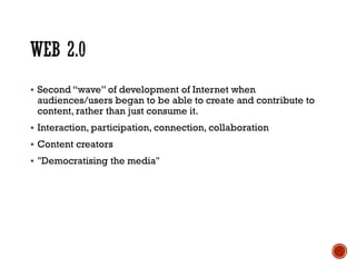  Second “wave” of development of Internet when
audiences/users began to be able to create and contribute to
content, rather than just consume it.
 Interaction, participation, connection, collaboration
 Content creators
 "Democratising the media"
 