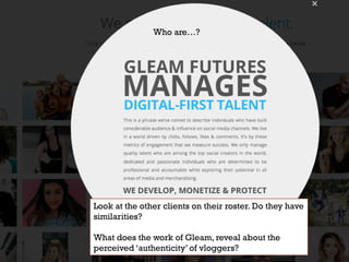 https://www.gleamfutures.com/
Who are…?
Look at the other clients on their roster. Do they have
similarities?
What does the work of Gleam, reveal about the
perceived ‘authenticity’ of vloggers?
 