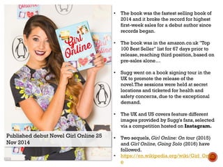 Published debut Novel Girl Online 25
Nov 2014
• The book was the fastest selling book of
2014 and it broke the record for highest
first-week sales for a debut author since
records began.
• The book was in the amazon.co.uk "Top
100 Best Seller" list for 67 days prior to
release, reaching third position, based on
pre-sales alone…
• Sugg went on a book signing tour in the
UK to promote the release of the
novel.The sessions were held at secret
locations and ticketed for health and
safety concerns, due to the exceptional
demand.
• The UK and US covers feature different
images provided by Sugg's fans, selected
via a competition hosted on Instagram.
• Two sequels, Girl Online: On tour (2015)
and Girl Online, Going Solo (2016) have
followed.
• https://en.wikipedia.org/wiki/Girl_Onlin
e
 
