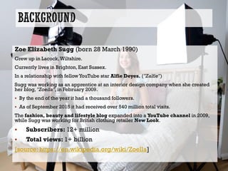 Zoe Elizabeth Sugg (born 28 March 1990)
Grew up in Lacock,Wiltshire.
Currently lives in Brighton, East Sussex.
In a relationship with fellowYouTube star Alfie Deyes. ("Zalfie")
Sugg was working as an apprentice at an interior design company when she created
her blog, "Zoella", in February 2009.
 By the end of the year it had a thousand followers.
 As of September 2015 it had received over 540 million total visits.
The fashion, beauty and lifestyle blog expanded into a YouTube channel in 2009,
while Sugg was working for British clothing retailer New Look.
 Subscribers: 12+ million
 Total views: 1+ billion
[source: https://en.wikipedia.org/wiki/Zoella]
 