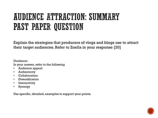Explain the strategies that producers of vlogs and blogs use to attract
their target audiences. Refer to Zoella in your response [20]
Guidance:
In your answer, refer to the following
• Audience appeal
• Authenticity
• Collaboration
• Diversification
• Interactivity
• Synergy
Use specific, detailed, examples to support your points.
 