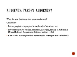 Who do you think are the main audience?
Consider
 Demographics: age/gender/ethnicity/location, etc
 Psychographics:Values, attitudes, lifestyle,Young & Rubican's
Cross Cultural Consumer Categorisation (4Cs)
 How is the media product constructed to target this audience?
 