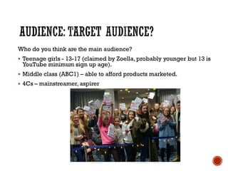 Who do you think are the main audience?
 Teenage girls - 13-17 (claimed by Zoella, probably younger but 13 is
YouTube minimum sign up age).
 Middle class (ABC1) – able to afford products marketed.
 4Cs – mainstreamer, aspirer
 