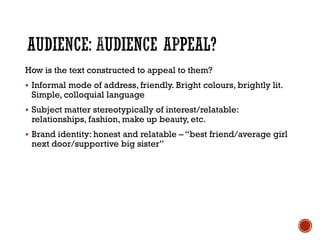 How is the text constructed to appeal to them?
 Informal mode of address, friendly. Bright colours, brightly lit.
Simple, colloquial language
 Subject matter stereotypically of interest/relatable:
relationships, fashion, make up beauty, etc.
 Brand identity: honest and relatable – “best friend/average girl
next door/supportive big sister”
 