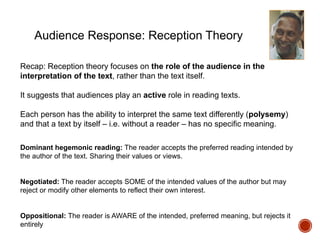 Audience Response: Reception Theory
Recap: Reception theory focuses on the role of the audience in the
interpretation of the text, rather than the text itself.
It suggests that audiences play an active role in reading texts.
Each person has the ability to interpret the same text differently (polysemy)
and that a text by itself – i.e. without a reader – has no specific meaning.
Dominant hegemonic reading: The reader accepts the preferred reading intended by
the author of the text. Sharing their values or views.
Negotiated: The reader accepts SOME of the intended values of the author but may
reject or modify other elements to reflect their own interest.
Oppositional: The reader is AWARE of the intended, preferred meaning, but rejects it
entirely
 