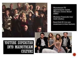 YOUTUBE SUPERSTAR
INTO MAINSTREAM
CULTURE
 Mainstream TV
appearances: Loose
Women, Comic Relief
GBBO
 Madame Tussauds wax
work (Zalfie)
 Band Aid 30 (1st non
musicians to ever feature)
 