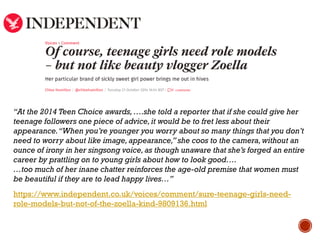“At the 2014 Teen Choice awards,….she told a reporter that if she could give her
teenage followers one piece of advice,it would be to fret less about their
appearance.“When you’re younger you worry about so many things that you don’t
need to worry about like image,appearance,” she coos to the camera,without an
ounce of irony in her singsong voice,as though unaware that she’s forged an entire
career by prattling on to young girls about how to look good….
…too much of her inane chatter reinforces the age-old premise that women must
be beautiful if they are to lead happy lives…”
https://www.independent.co.uk/voices/comment/sure-teenage-girls-need-
role-models-but-not-of-the-zoella-kind-9809136.html
 