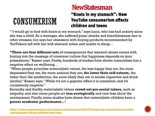 ‘“I would go to bed with knots in my stomach,” says Lucia, who has had anxiety since
she was a child. As a teenager, she suffered panic attacks and breathlessness due to
other stresses, but says her obsession with buying products recommended by
YouTubers left with her with stomach aches and unable to sleep…
“There are four different sets of consequences that research shows comes with
buying into the message of consumer culture that happiness depends on your
possessions,” Kasser says. Firstly, hundreds of studies have shown materialism has a
negative effect on wellbeing. ..
“When people prioritise materialistic values, the less happy they are, the more
depressed they are, the more anxious they are, the lower their self-esteem, the
lower their life satisfaction, the more likely they are to smoke cigarettes and drink
alcohol,” Kasser says.“While it’s not a gigantic effect it is consistent, and it’s
consistently negative.”
Secondly and thirdly, materialistic values crowd out pro-social values, such as
empathy, and also mean people act less ecologically and care less about the
environment. Finally, some studies have shown that materialistic children have a
poorer academic performance…’
https://www.newstatesman.com/science-tech/internet/2018/02/knots-my-stomach-how-youtube-
consumerism-affects-children-and-teens
 