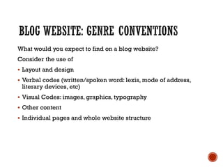 What would you expect to find on a blog website?
Consider the use of
 Layout and design
 Verbal codes (written/spoken word: lexis, mode of address,
literary devices, etc)
 Visual Codes: images, graphics, typography
 Other content
 Individual pages and whole website structure
 