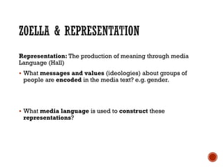 Representation: The production of meaning through media
Language (Hall)
 What messages and values (ideologies) about groups of
people are encoded in the media text? e.g. gender.
 What media language is used to construct these
representations?
 