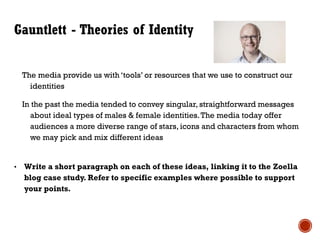 Gauntlett - Theories of Identity
The media provide us with ‘tools’ or resources that we use to construct our
identities
In the past the media tended to convey singular, straightforward messages
about ideal types of males & female identities.The media today offer
audiences a more diverse range of stars, icons and characters from whom
we may pick and mix different ideas
• Write a short paragraph on each of these ideas, linking it to the Zoella
blog case study. Refer to specific examples where possible to support
your points.
 