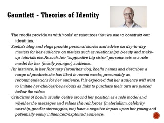Gauntlett - Theories of Identity
The media provide us with ‘tools’ or resources that we use to construct our
identities.
Zoella’s blog and vlogs provide personal stories and advice on day-to-day
matters for her audience on matters such as relationships,beauty and make-
up tutorials etc.As such,her “supportive big sister” persona acts as a role
model for her (mostly younger) audience.
For instance,in her February Favourites vlog, Zoella names and describes a
range of products she has liked in recent weeks,presumably as
recommendations for her audience.It is expected that her audience will want
to imitate her choices/behaviours as links to purchase their own are placed
below the video.
Criticisms of Zoella usually centre around her position as a role model and
whether the messages and values she reinforces (materialism,celebrity
worship,gender stereotypes,etc) have a negative impact upon her young and
potentially easily influenced/exploited audience.
 