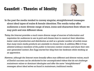 Gauntlett - Theories of Identity
In the past the media tended to convey singular, straightforward messages
about ideal types of males & female identities.The media today offer
audiences a more diverse range of stars, icons and characters from whom we
may pick and mix different ideas.
Today,the Internet provides a much more diverse range of sources of information and
inspiration for audiences to use to pick and choose from to construct their identities.
Lower costs of production and distribution as well as a greater number of outlets mean
than many more media products are available to choose from.In addition,Web 2.0 has
allowed ordinary members of the public to become content creators and share their own
user-generated content. Zoe Sugg started her blog from her bedroom while working as
an apprentice.
However, although the Internet more broadly offers man different and diverse voices,much
of Zoella’s success can be attributed to her uncomplicated videos that do not challenge
mainstream values or dominant ideologies and offer the same “straightforward”
messages about ideal selves as found in mainstream, traditional media.
 