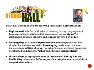 Stuart Hall is credited with the following ideas about Representation:
• Representation is the production of meaning through language, with
language defined in its broadest sense as a system of signs. The
relationship between concepts and signs is governed by codes
• Stereotyping, as a form of representation, reduces people to a few
simple characteristics or traits. Stereotyping tends to occur where
there are inequalities of power, as subordinate or excluded groups are
constructed as different or ‘other’ (e.g. through ethnocentrism)
• Write a short paragraph on each of these ideas, linking it to the
Zoella blog case study. Refer to specific examples where possible to
support your points.
 
