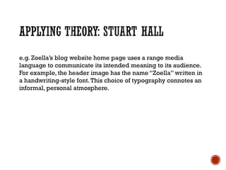e.g. Zoella’s blog website home page uses a range media
language to communicate its intended meaning to its audience.
For example, the header image has the name “Zoella” written in
a handwriting-style font.This choice of typography connotes an
informal, personal atmosphere.
 