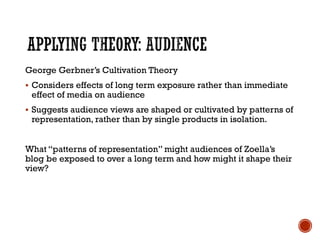 George Gerbner’s Cultivation Theory
 Considers effects of long term exposure rather than immediate
effect of media on audience
 Suggests audience views are shaped or cultivated by patterns of
representation, rather than by single products in isolation.
What “patterns of representation” might audiences of Zoella’s
blog be exposed to over a long term and how might it shape their
view?
 