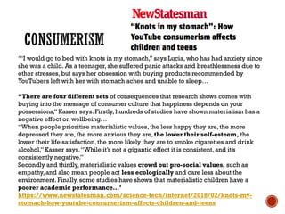 ‘“I would go to bed with knots in my stomach,” says Lucia, who has had anxiety since
she was a child. As a teenager, she suffered panic attacks and breathlessness due to
other stresses, but says her obsession with buying products recommended by
YouTubers left with her with stomach aches and unable to sleep…
“There are four different sets of consequences that research shows comes with
buying into the message of consumer culture that happiness depends on your
possessions,” Kasser says. Firstly, hundreds of studies have shown materialism has a
negative effect on wellbeing. ..
“When people prioritise materialistic values, the less happy they are, the more
depressed they are, the more anxious they are, the lower their self-esteem, the
lower their life satisfaction, the more likely they are to smoke cigarettes and drink
alcohol,” Kasser says.“While it’s not a gigantic effect it is consistent, and it’s
consistently negative.”
Secondly and thirdly, materialistic values crowd out pro-social values, such as
empathy, and also mean people act less ecologically and care less about the
environment. Finally, some studies have shown that materialistic children have a
poorer academic performance…’
https://www.newstatesman.com/science-tech/internet/2018/02/knots-my-
stomach-how-youtube-consumerism-affects-children-and-teens
 