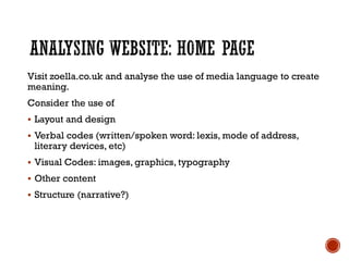 Visit zoella.co.uk and analyse the use of media language to create
meaning.
Consider the use of
 Layout and design
 Verbal codes (written/spoken word: lexis, mode of address,
literary devices, etc)
 Visual Codes: images, graphics, typography
 Other content
 Structure (narrative?)
 