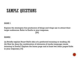 SAMS 1
Explain the strategies that producers of blogs and vlogs use to attract their
target audiences. Refer to Zoella in your response.
[20]
SAMS2
(a) Briefly explain Stuart Hall’s idea of a preferred meaning or reading. [5]
(b) How far does the combination of elements of media language create
meaning in Zoella? Explore the home page and at least two other pages/links
in your response.[15]
 