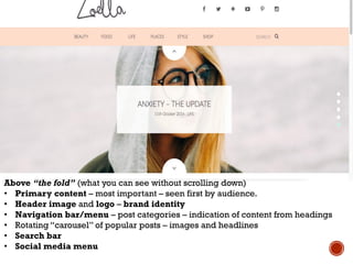 WWW.ZOELLA.CO.UK
Above “the fold” (what you can see without scrolling down)
• Primary content – most important – seen first by audience.
• Header image and logo – brand identity
• Navigation bar/menu – post categories – indication of content from headings
• Rotating “carousel” of popular posts – images and headlines
• Search bar
• Social media menu
 