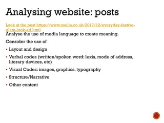 Analysing website: posts
Look at the post https://www.zoella.co.uk/2017/12/everyday-festive-
glam-look-ad.html
Analyse the use of media language to create meaning.
Consider the use of
 Layout and design
 Verbal codes (written/spoken word: lexis, mode of address,
literary devices, etc)
 Visual Codes: images, graphics, typography
 Structure/Narrative
 Other content
 