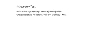 Introductory Task
How accurate is your drawing? Is the subject recognisable?
What elements have you included, what have yo...