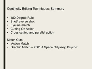 Continuity Editing Techniques: Summary
• 180 Degree Rule
• Shot/reverse shot
• Eyeline match
• Cutting On Action
• Cross cutting and parallel action
Match Cuts:
• Action Match
• Graphic Match – 2001 A Space Odyssey, Psycho.
 