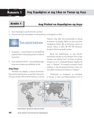 10	 Ang Asyano sa Kanyang Kapaligiran
Ang Pisikal na Kapaligiran ng AsyaAralin 1
Kabanata 1 Ang Kapaligiran at ang Likas na Yaman ng Asya
1.	 Saan matatagpuan ang kontinente ng Asya?
2.	 Anu-ano ang mga anyong-lupa at anyong-tubig na matatagpuan sa Asya?
1.	 heograpiya – isang larangan ng siyentipikong
pag-aaral ukol sa katangiang pisikal at kultural
ng mundo
2.	 lunas ng ilog (river basin) – isang mababang lugar
kung saan umaagos ang malalawak na ilog
Ang Asya
Nahahati ang daigdig sa pitong kontinente.
Ang mga kontinenteng ito ay ang Asya, Antarctica,
Oceania, Europe, Africa, North America, at South
America. Ang Asya ang pinakamalaki sa pitong
kontinente ng daigdig. Saklaw ng Asya ang halos
sangkatlong bahagi (1—
3
) ng kabuuang lupain ng
mundo. Aabot sa halos 44 936 000 kilometro
kwadrado (km²) ang lawak ng Asya.
Kung ang pagbabatayan ay ang Europe,
masasabing ang Asya ay nasa silangan. Para sa mga
Griyego, ang salitang “asya” na hango sa salitang
Griyego na asu ay nangangahulugang “pagsikat ng
araw” o “silangan.” Sa matagal na panahon, hindi
malinaw sa mga heograpong Europeo kung ano
ang saklaw ng lupaing tinatawag na “silangan.”
Tradisyunal na hangganan na humahati
sa Europe at Asya ang Bulubunduking Ural na
Ang lokasyon ng Asya sa mapa ng mundo
 