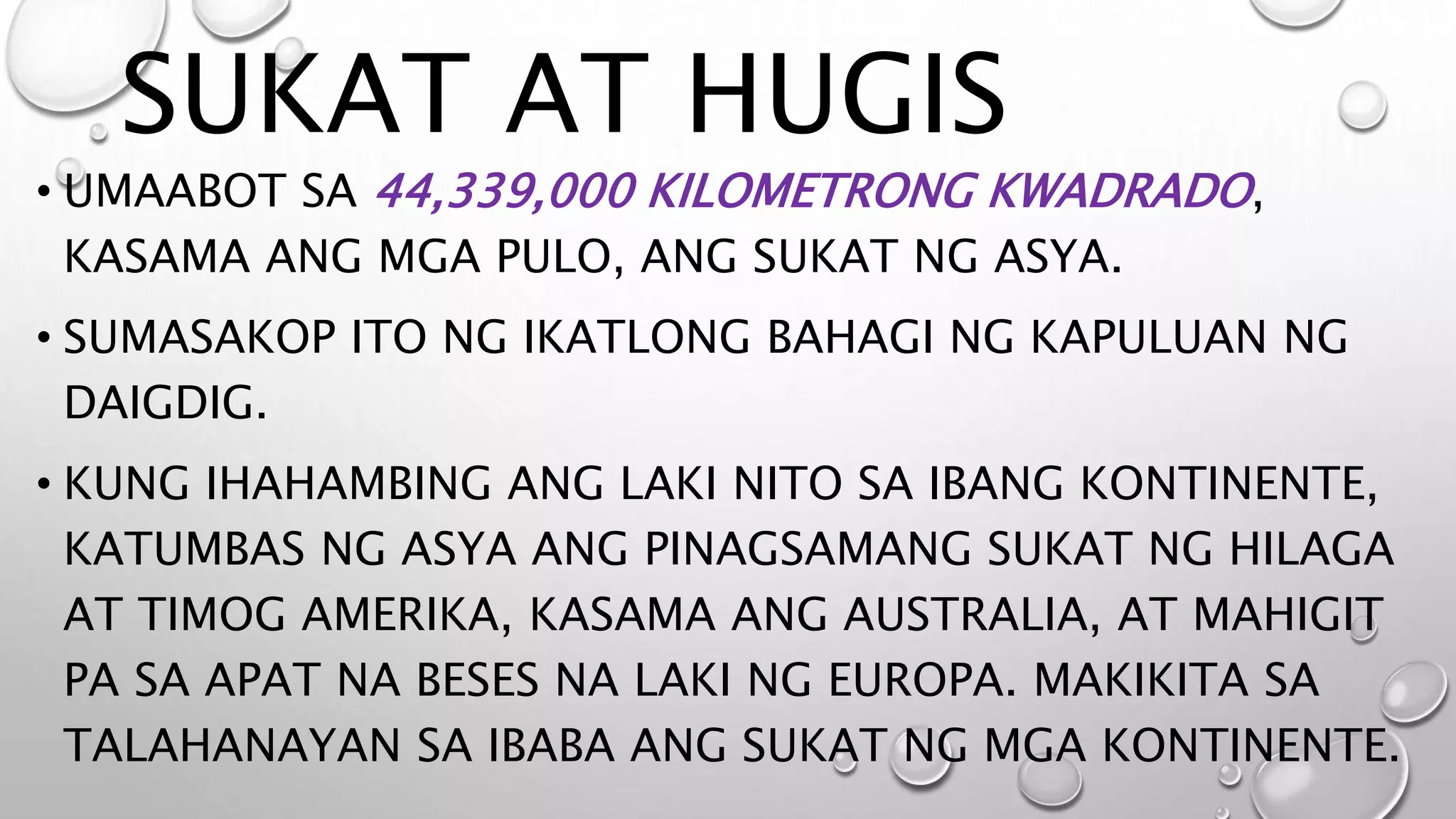 SUKAT AT HUGIS
• UMAABOT SA 44,339,000 KILOMETRONG KWADRADO,
KASAMA ANG MGA PULO, ANG SUKAT NG ASYA.
• SUMASAKOP ITO NG IKATLONG BAHAGI NG KAPULUAN NG
DAIGDIG.
• KUNG IHAHAMBING ANG LAKI NITO SA IBANG KONTINENTE,
KATUMBAS NG ASYA ANG PINAGSAMANG SUKAT NG HILAGA
AT TIMOG AMERIKA, KASAMA ANG AUSTRALIA, AT MAHIGIT
PA SA APAT NA BESES NA LAKI NG EUROPA. MAKIKITA SA
TALAHANAYAN SA IBABA ANG SUKAT NG MGA KONTINENTE.
 