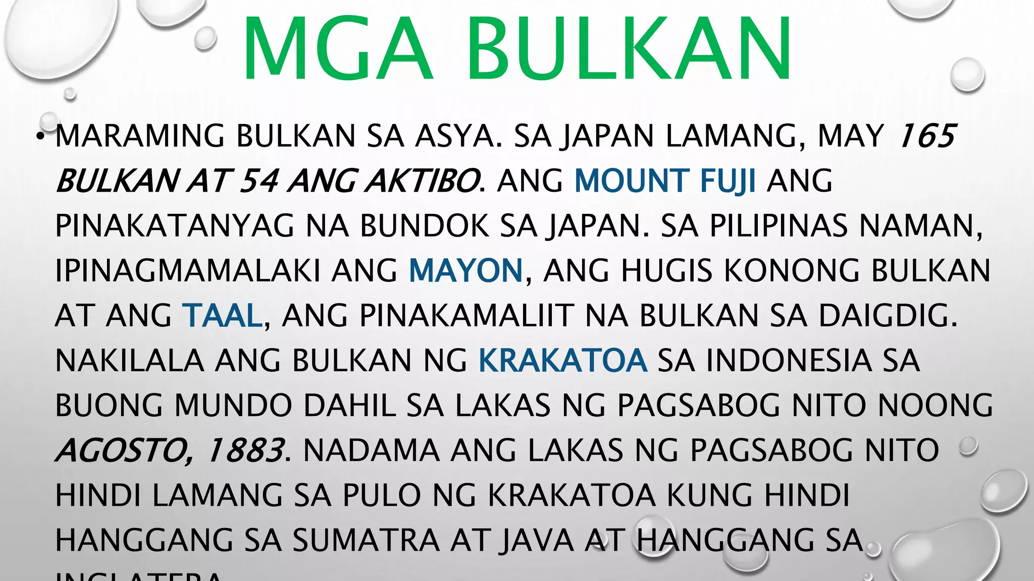 MGA BULKAN
• MARAMING BULKAN SA ASYA. SA JAPAN LAMANG, MAY 165
BULKAN AT 54 ANG AKTIBO. ANG MOUNT FUJI ANG
PINAKATANYAG NA BUNDOK SA JAPAN. SA PILIPINAS NAMAN,
IPINAGMAMALAKI ANG MAYON, ANG HUGIS KONONG BULKAN
AT ANG TAAL, ANG PINAKAMALIIT NA BULKAN SA DAIGDIG.
NAKILALA ANG BULKAN NG KRAKATOA SA INDONESIA SA
BUONG MUNDO DAHIL SA LAKAS NG PAGSABOG NITO NOONG
AGOSTO, 1883. NADAMA ANG LAKAS NG PAGSABOG NITO
HINDI LAMANG SA PULO NG KRAKATOA KUNG HINDI
HANGGANG SA SUMATRA AT JAVA AT HANGGANG SA
 